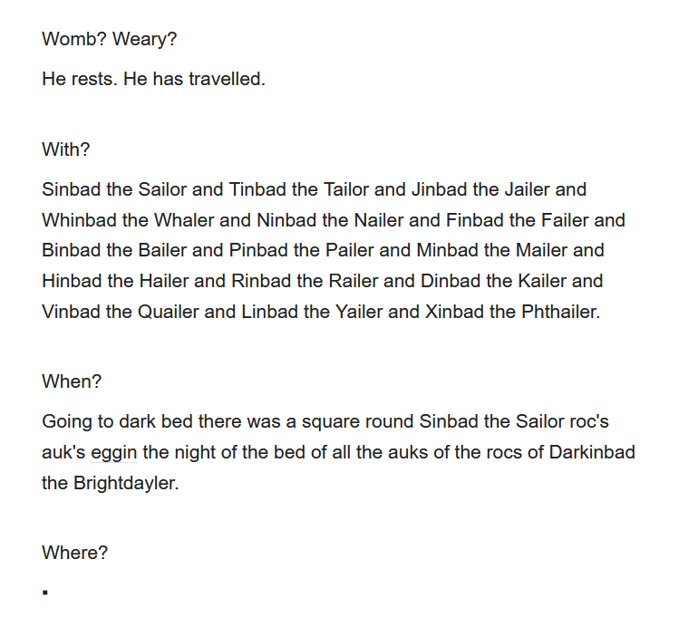Womb? Weary? He rests. He has travelled. With? Sinbad the Sailor and Tinbad the Tailor and Jinbad the Jailer and Whinbad the Whaler and Ninbad the Nailer and Finbad the Failer and Binbad the Bailer and Pinbad the Pailer and Minbad the Mailer and Hinbad the Hailer and Rinbad the Railer and Dinbad the Kailer and Vinbad the Quailer and Linbad the Yailer and Xinbad the Phthailer. When? Going to dark bed there was a square round Sinbad the Sailor roc's auk's eggin the night of the bed of all the auks of the rocs of Darkinbad the Brightdayler. Where? ▪